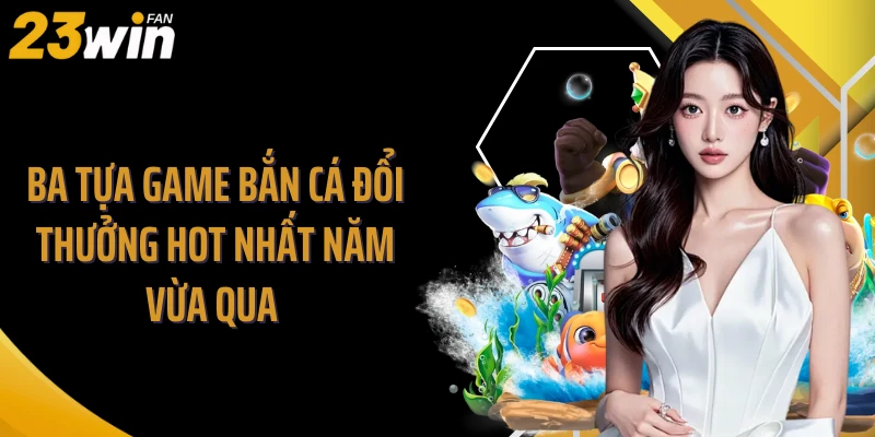 Ba tựa game bắn cá đổi thưởng hot nhất năm vừa qua 